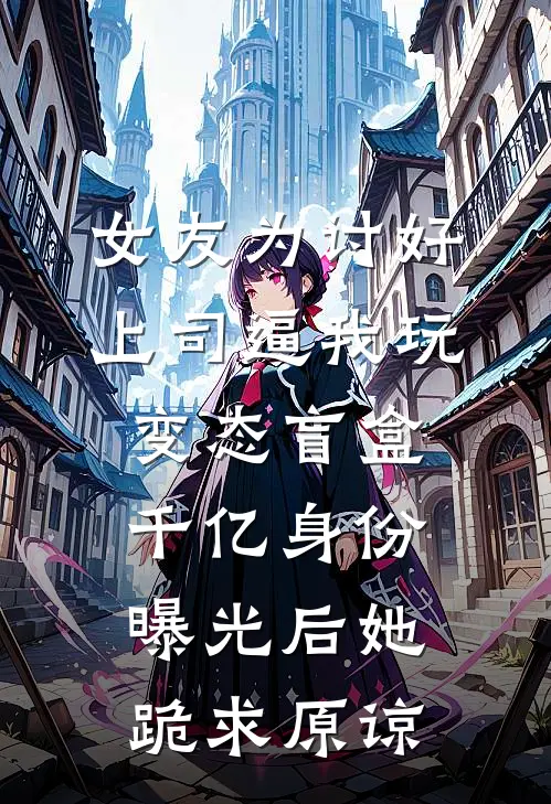 女友为讨好上司逼我玩变态盲盒，千亿身份曝光后她跪求原谅