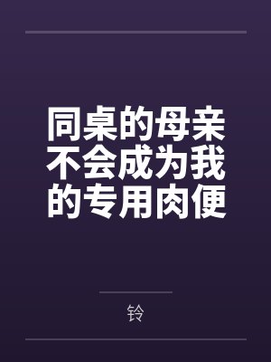 同桌的母亲不会成为我的专用肉便器by铃笔趣阁无弹窗 同桌的母亲不会成为我的专用肉便器by铃笔趣阁无弹窗