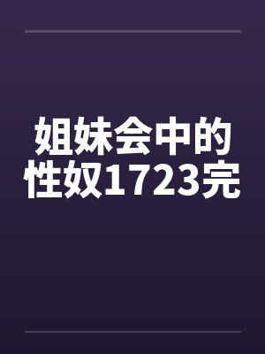 姐妹会中的性奴1723完 姐妹会中的性奴1723完
