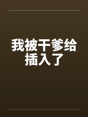 我被干爹给插入了 我被干爹给插入了