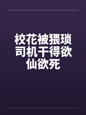 校花被猥琐司机干得欲仙欲死 校花被猥琐司机干得欲仙欲死