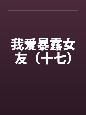 我爱暴露女友（十七）