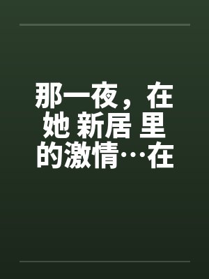那一夜，在她 新居 里的激情…在少妇新居里做爱