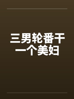三男轮番干一个美妇 三男轮番干一个美妇