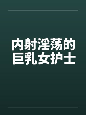 内射淫荡的巨乳女护士 内射淫荡的巨乳女护士