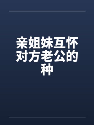 亲姐妹互怀对方老公的种 亲姐妹互怀对方老公的种