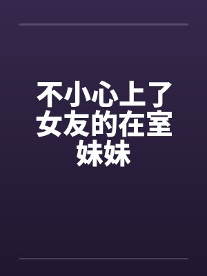 不小心上了女友的在室妹妹 不小心上了女友的在室妹妹