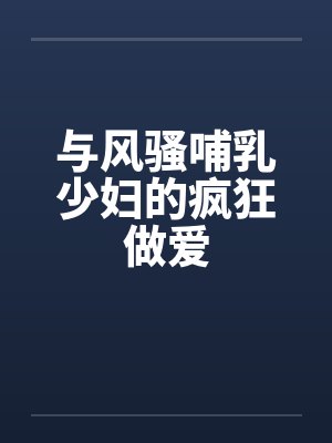 与风骚哺乳少妇的疯狂做爱 与风骚哺乳少妇的疯狂做爱