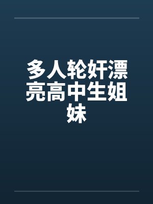 多人轮奸漂亮高中生姐妹 多人轮奸漂亮高中生姐妹