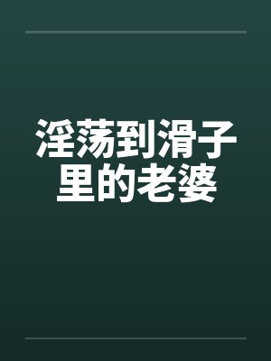 淫荡到滑子里的老婆 淫荡到滑子里的老婆