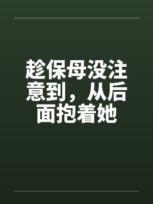 趁保母没注意到,从后面抱着她 趁保母没注意到,从后面抱着她