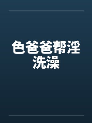 色爸爸帮淫洗澡 色爸爸帮淫洗澡