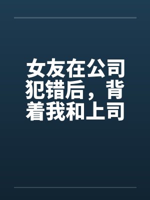 女友在公司犯错后,背着我和上司玩3P解决问题 女友在公司犯错后,背着我和上司玩3P解决问题