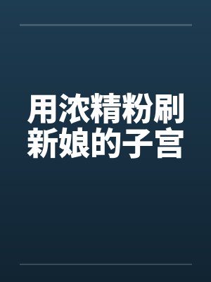 用浓精粉刷新娘的子宫 用浓精粉刷新娘的子宫