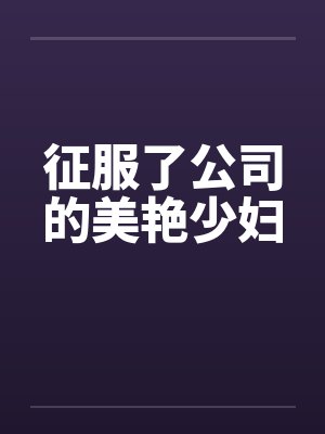 征服了公司的美艳少妇 征服了公司的美艳少妇
