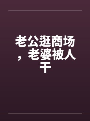老公逛商场,老婆被人干 老公逛商场,老婆被人干