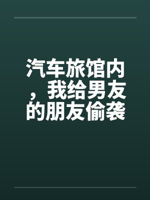 汽车旅馆内,我给男友的朋友偷袭了 汽车旅馆内,我给男友的朋友偷袭了