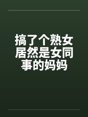 搞了个熟女居然是女同事的妈妈 搞了个熟女居然是女同事的妈妈