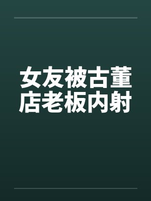 女友被古董店老板内射 女友被古董店老板内射