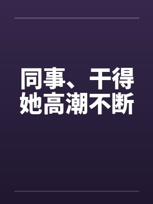 同事、干得她高潮不断 同事、干得她高潮不断