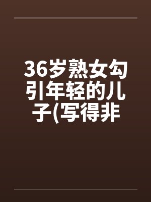36岁熟女勾引年轻的儿子(写得非常细腻) 36岁熟女勾引年轻的儿子(写得非常细腻)
