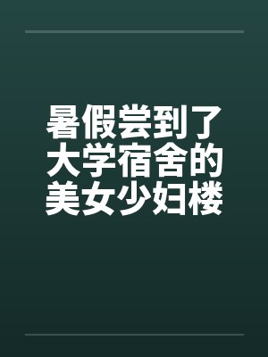暑假尝到了大学宿舍的美女少妇楼管 暑假尝到了大学宿舍的美女少妇楼管