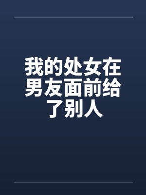 我的处女在男友面前给了别人 我的处女在男友面前给了别人