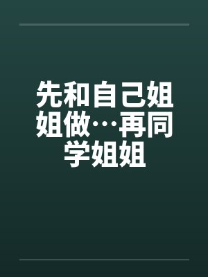 先和自己姐姐做…再同学姐姐 先和自己姐姐做…再同学姐姐
