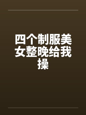 四个制服美女整晚给我操 四个制服美女整晚给我操