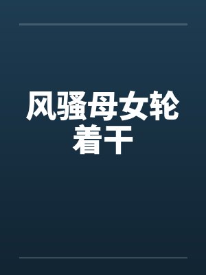 风骚母女轮着干 风骚母女轮着干