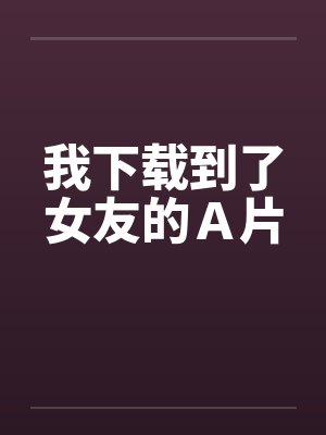 我下载到了女友的A片 我下载到了女友的A片