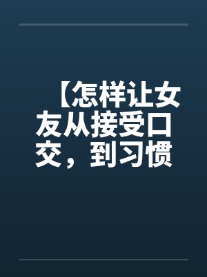 【怎样让女友从接受口交,到习惯口交,到爱上口交】 【怎样让女友从接受口交,到习惯口交,到爱上口交】
