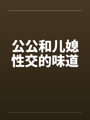 公公和儿媳性交的味道 公公和儿媳性交的味道
