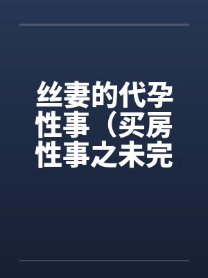 丝妻的代孕性事(买房性事之未完的故事)(03) 丝妻的代孕性事(买房性事之未完的故事)(03)
