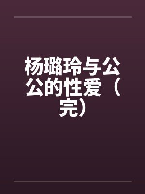 杨璐玲与公公的性爱(完) 杨璐玲与公公的性爱(完)