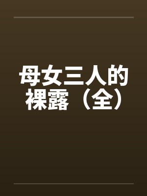 母女三人的裸露(全) 母女三人的裸露(全)