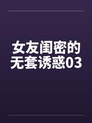 女友闺密的无套诱惑03 女友闺密的无套诱惑03