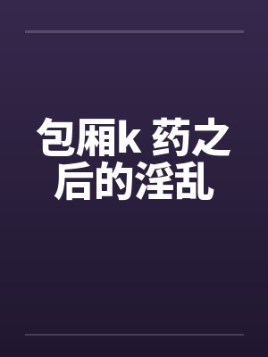 包厢k 药之后的淫乱 包厢k 药之后的淫乱