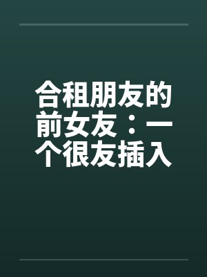 合租朋友的前女友:一个很友插入感的女孩(连载) 合租朋友的前女友:一个很友插入感的女孩(连载)