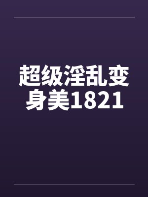 超级淫乱变身美1821 超级淫乱变身美1821