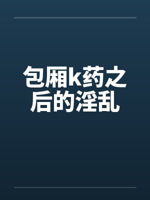 包厢k药之后的淫乱 包厢k药之后的淫乱
