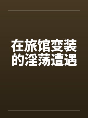 在旅馆变装的淫荡遭遇 在旅馆变装的淫荡遭遇
