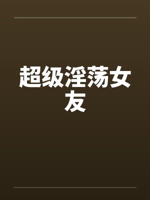 超级淫荡女友 超级淫荡女友