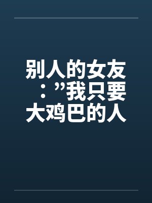 别人的女友:”我只要大鸡巴的人陪我!” 别人的女友:”我只要大鸡巴的人陪我!”