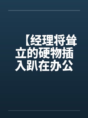 【经理将耸立的硬物插入趴在办公桌前的我】【完】 【经理将耸立的硬物插入趴在办公桌前的我】【完】