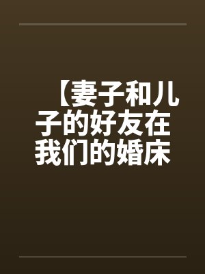 【妻子和儿子的好友在我们的婚床上淫乱交媾】【完】