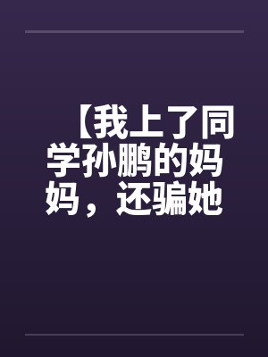 【我上了同学孙鹏的妈妈，还骗她和自己儿子搞】【完】