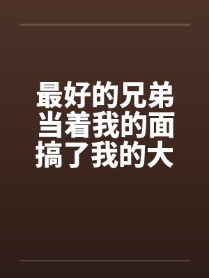 最好的兄弟当着我的面搞了我的大奶老婆 最好的兄弟当着我的面搞了我的大奶老婆